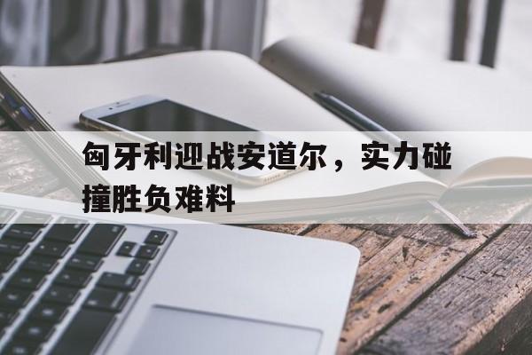 匈牙利迎战安道尔，实力碰撞胜负难料